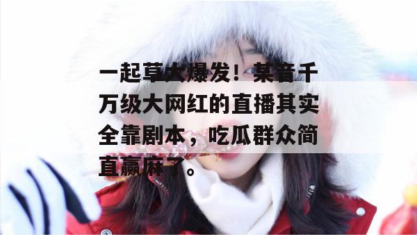 一起草大爆发！某音千万级大网红的直播其实全靠剧本，吃瓜群众简直赢麻了。