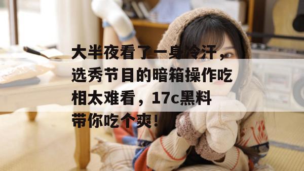 大半夜看了一身冷汗，选秀节目的暗箱操作吃相太难看，17c黑料带你吃个爽！