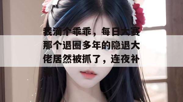 我滴个乖乖,每日大赛那个退圈多年的隐退大佬居然被抓了,连夜补课!
