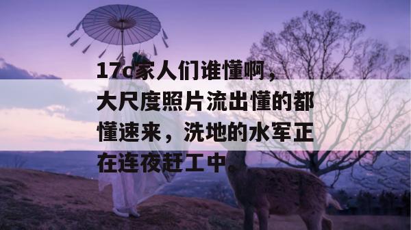17c家人们谁懂啊，大尺度照片流出懂的都懂速来，洗地的水军正在连夜赶工中。