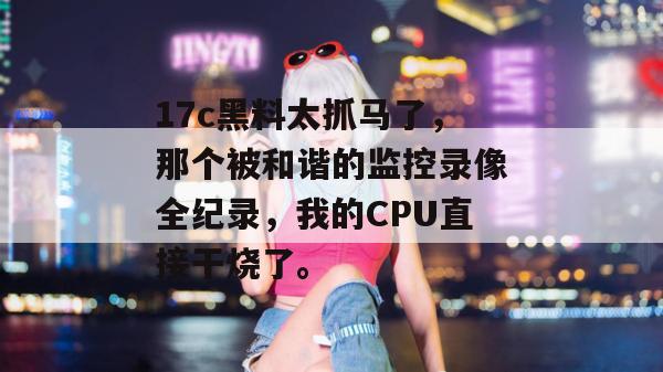 17c黑料太抓马了,那个被和谐的监控录像全纪录,我的CPU直接干烧了。