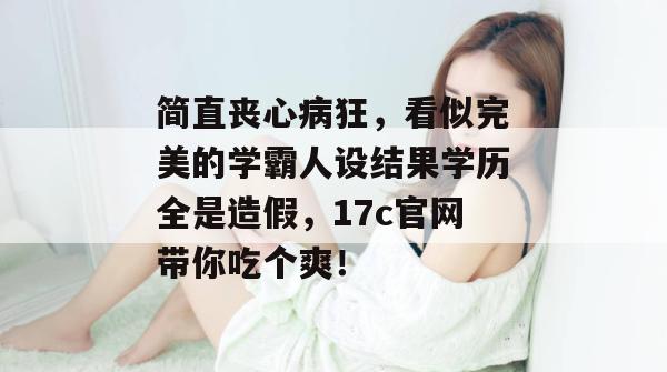 简直丧心病狂，看似完美的学霸人设结果学历全是造假，17c官网带你吃个爽！
