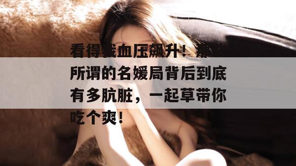 看得我血压飙升！那些所谓的名媛局背后到底有多肮脏，一起草带你吃个爽！