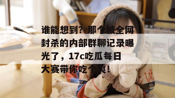谁能想到？那个被全网封杀的内部群聊记录曝光了，17c吃瓜每日大赛带你吃个爽！