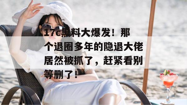 17c黑料大爆发！那个退圈多年的隐退大佬居然被抓了，赶紧看别等删了！